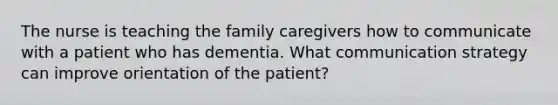 The nurse is teaching the family caregivers how to communicate with a patient who has dementia. What communication strategy can improve orientation of the patient?