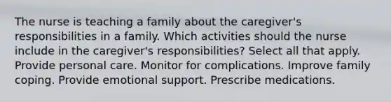 The nurse is teaching a family about the caregiver's responsibilities in a family. Which activities should the nurse include in the caregiver's responsibilities? Select all that apply. Provide personal care. Monitor for complications. Improve family coping. Provide emotional support. Prescribe medications.