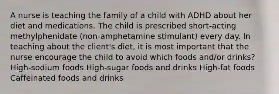 A nurse is teaching the family of a child with ADHD about her diet and medications. The child is prescribed short-acting methylphenidate (non-amphetamine stimulant) every day. In teaching about the client's diet, it is most important that the nurse encourage the child to avoid which foods and/or drinks? High-sodium foods High-sugar foods and drinks High-fat foods Caffeinated foods and drinks