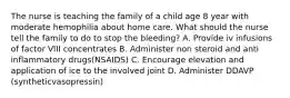 The nurse is teaching the family of a child age 8 year with moderate hemophilia about home care. What should the nurse tell the family to do to stop the bleeding? A. Provide iv infusions of factor VIII concentrates B. Administer non steroid and anti inflammatory drugs(NSAIDS) C. Encourage elevation and application of ice to the involved joint D. Administer DDAVP (syntheticvasopressin)