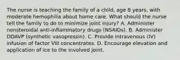 The nurse is teaching the family of a child, age 8 years, with moderate hemophilia about home care. What should the nurse tell the family to do to minimize joint injury? A. Administer nonsteroidal anti-inflammatory drugs (NSAIDs). B. Administer DDAVP (synthetic vasopressin). C. Provide intravenous (IV) infusion of factor VIII concentrates. D. Encourage elevation and application of ice to the involved joint.