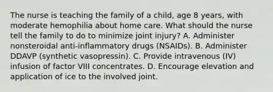 The nurse is teaching the family of a child, age 8 years, with moderate hemophilia about home care. What should the nurse tell the family to do to minimize joint injury? A. Administer nonsteroidal anti-inflammatory drugs (NSAIDs). B. Administer DDAVP (synthetic vasopressin). C. Provide intravenous (IV) infusion of factor VIII concentrates. D. Encourage elevation and application of ice to the involved joint.