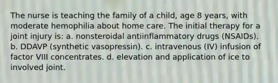 The nurse is teaching the family of a child, age 8 years, with moderate hemophilia about home care. The initial therapy for a joint injury is: a. nonsteroidal antiinflammatory drugs (NSAIDs). b. DDAVP (synthetic vasopressin). c. intravenous (IV) infusion of factor VIII concentrates. d. elevation and application of ice to involved joint.