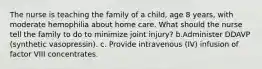 The nurse is teaching the family of a child, age 8 years, with moderate hemophilia about home care. What should the nurse tell the family to do to minimize joint injury? b.Administer DDAVP (synthetic vasopressin). c. Provide intravenous (IV) infusion of factor VIII concentrates.