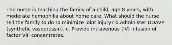 The nurse is teaching the family of a child, age 8 years, with moderate hemophilia about home care. What should the nurse tell the family to do to minimize joint injury? b.Administer DDAVP (synthetic vasopressin). c. Provide intravenous (IV) infusion of factor VIII concentrates.