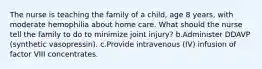 The nurse is teaching the family of a child, age 8 years, with moderate hemophilia about home care. What should the nurse tell the family to do to minimize joint injury? b.Administer DDAVP (synthetic vasopressin). c.Provide intravenous (IV) infusion of factor VIII concentrates.