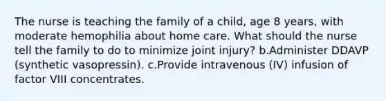 The nurse is teaching the family of a child, age 8 years, with moderate hemophilia about home care. What should the nurse tell the family to do to minimize joint injury? b.Administer DDAVP (synthetic vasopressin). c.Provide intravenous (IV) infusion of factor VIII concentrates.