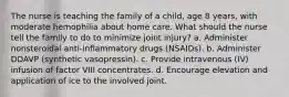 The nurse is teaching the family of a child, age 8 years, with moderate hemophilia about home care. What should the nurse tell the family to do to minimize joint injury? a. Administer nonsteroidal anti-inflammatory drugs (NSAIDs). b. Administer DDAVP (synthetic vasopressin). c. Provide intravenous (IV) infusion of factor VIII concentrates. d. Encourage elevation and application of ice to the involved joint.