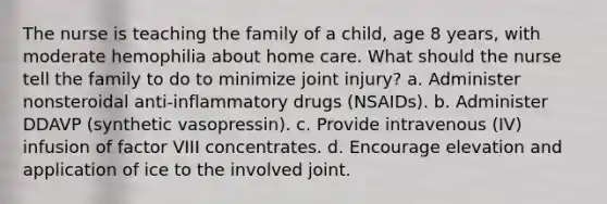 The nurse is teaching the family of a child, age 8 years, with moderate hemophilia about home care. What should the nurse tell the family to do to minimize joint injury? a. Administer nonsteroidal anti-inflammatory drugs (NSAIDs). b. Administer DDAVP (synthetic vasopressin). c. Provide intravenous (IV) infusion of factor VIII concentrates. d. Encourage elevation and application of ice to the involved joint.