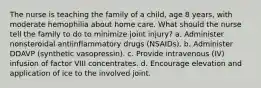 The nurse is teaching the family of a child, age 8 years, with moderate hemophilia about home care. What should the nurse tell the family to do to minimize joint injury? a. Administer nonsteroidal antiinflammatory drugs (NSAIDs). b. Administer DDAVP (synthetic vasopressin). c. Provide intravenous (IV) infusion of factor VIII concentrates. d. Encourage elevation and application of ice to the involved joint.