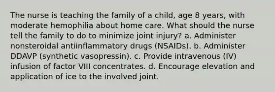 The nurse is teaching the family of a child, age 8 years, with moderate hemophilia about home care. What should the nurse tell the family to do to minimize joint injury? a. Administer nonsteroidal antiinflammatory drugs (NSAIDs). b. Administer DDAVP (synthetic vasopressin). c. Provide intravenous (IV) infusion of factor VIII concentrates. d. Encourage elevation and application of ice to the involved joint.