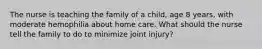 The nurse is teaching the family of a child, age 8 years, with moderate hemophilia about home care. What should the nurse tell the family to do to minimize joint injury?