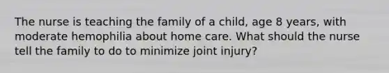 The nurse is teaching the family of a child, age 8 years, with moderate hemophilia about home care. What should the nurse tell the family to do to minimize joint injury?