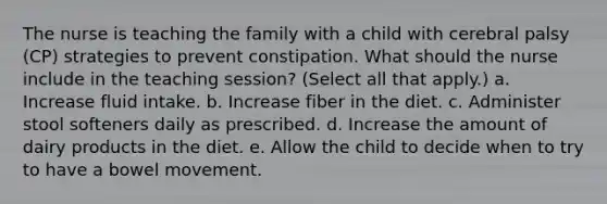 The nurse is teaching the family with a child with cerebral palsy (CP) strategies to prevent constipation. What should the nurse include in the teaching session? (Select all that apply.) a. Increase fluid intake. b. Increase fiber in the diet. c. Administer stool softeners daily as prescribed. d. Increase the amount of dairy products in the diet. e. Allow the child to decide when to try to have a bowel movement.