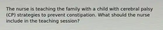 The nurse is teaching the family with a child with cerebral palsy (CP) strategies to prevent constipation. What should the nurse include in the teaching session?