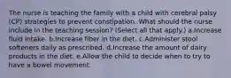 The nurse is teaching the family with a child with cerebral palsy (CP) strategies to prevent constipation. What should the nurse include in the teaching session? (Select all that apply.) a.Increase fluid intake. b.Increase fiber in the diet. c.Administer stool softeners daily as prescribed. d.Increase the amount of dairy products in the diet. e.Allow the child to decide when to try to have a bowel movement.