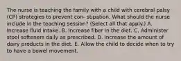 The nurse is teaching the family with a child with cerebral palsy (CP) strategies to prevent con- stipation. What should the nurse include in the teaching session? (Select all that apply.) A. Increase fluid intake. B. Increase fiber in the diet. C. Administer stool softeners daily as prescribed. D. Increase the amount of dairy products in the diet. E. Allow the child to decide when to try to have a bowel movement.