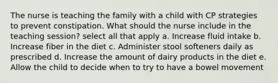 The nurse is teaching the family with a child with CP strategies to prevent constipation. What should the nurse include in the teaching session? select all that apply a. Increase fluid intake b. Increase fiber in the diet c. Administer stool softeners daily as prescribed d. Increase the amount of dairy products in the diet e. Allow the child to decide when to try to have a bowel movement