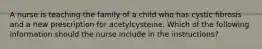 A nurse is teaching the family of a child who has cystic fibrosis and a new prescription for acetylcysteine. Which of the following information should the nurse include in the instructions?