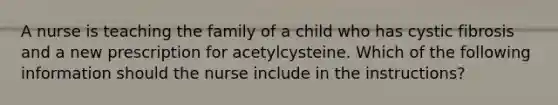 A nurse is teaching the family of a child who has cystic fibrosis and a new prescription for acetylcysteine. Which of the following information should the nurse include in the instructions?