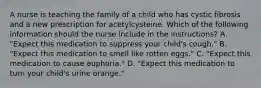 A nurse is teaching the family of a child who has cystic fibrosis and a new prescription for acetylcysteine. Which of the following information should the nurse include in the instructions? A. "Expect this medication to suppress your child's cough." B. "Expect this medication to smell like rotten eggs." C. "Expect this medication to cause euphoria." D. "Expect this medication to turn your child's urine orange."