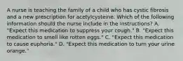 A nurse is teaching the family of a child who has cystic fibrosis and a new prescription for acetylcysteine. Which of the following information should the nurse include in the instructions? A. "Expect this medication to suppress your cough." B. "Expect this medication to smell like rotten eggs." C. "Expect this medication to cause euphoria." D. "Expect this medication to turn your urine orange."