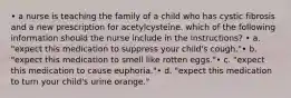 • a nurse is teaching the family of a child who has cystic fibrosis and a new prescription for acetylcysteine. which of the following information should the nurse include in the instructions? • a. "expect this medication to suppress your child's cough."• b. "expect this medication to smell like rotten eggs."• c. "expect this medication to cause euphoria."• d. "expect this medication to turn your child's urine orange."