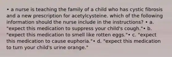 • a nurse is teaching the family of a child who has cystic fibrosis and a new prescription for acetylcysteine. which of the following information should the nurse include in the instructions? • a. "expect this medication to suppress your child's cough."• b. "expect this medication to smell like rotten eggs."• c. "expect this medication to cause euphoria."• d. "expect this medication to turn your child's urine orange."