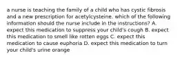 a nurse is teaching the family of a child who has cystic fibrosis and a new prescription for acetylcysteine. which of the following information should the nurse include in the instructions? A. expect this medication to suppress your child's cough B. expect this medication to smell like rotten eggs C. expect this medication to cause euphoria D. expect this medication to turn your child's urine orange