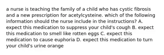 a nurse is teaching the family of a child who has cystic fibrosis and a new prescription for acetylcysteine. which of the following information should the nurse include in the instructions? A. expect this medication to suppress your child's cough B. expect this medication to smell like rotten eggs C. expect this medication to cause euphoria D. expect this medication to turn your child's urine orange