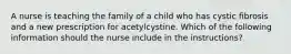 A nurse is teaching the family of a child who has cystic fibrosis and a new prescription for acetylcystine. Which of the following information should the nurse include in the instructions?