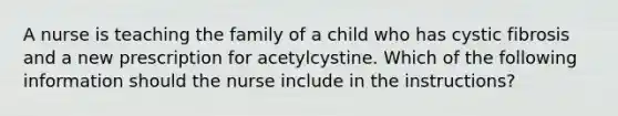 A nurse is teaching the family of a child who has cystic fibrosis and a new prescription for acetylcystine. Which of the following information should the nurse include in the instructions?