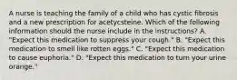 A nurse is teaching the family of a child who has cystic fibrosis and a new prescription for acetycsteine. Which of the following information should the nurse include in the instructions? A. "Expect this medication to suppress your cough." B. "Expect this medication to smell like rotten eggs." C. "Expect this medication to cause euphoria." D. "Expect this medication to turn your urine orange."