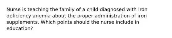 Nurse is teaching the family of a child diagnosed with iron deficiency anemia about the proper administration of iron supplements. Which points should the nurse include in education?