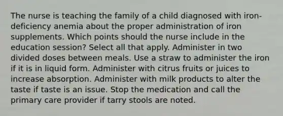 The nurse is teaching the family of a child diagnosed with iron-deficiency anemia about the proper administration of iron supplements. Which points should the nurse include in the education session? Select all that apply. Administer in two divided doses between meals. Use a straw to administer the iron if it is in liquid form. Administer with citrus fruits or juices to increase absorption. Administer with milk products to alter the taste if taste is an issue. Stop the medication and call the primary care provider if tarry stools are noted.