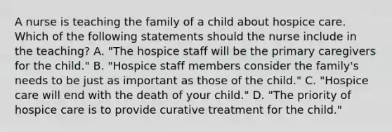 A nurse is teaching the family of a child about hospice care. Which of the following statements should the nurse include in the teaching? A. "The hospice staff will be the primary caregivers for the child." B. "Hospice staff members consider the family's needs to be just as important as those of the child." C. "Hospice care will end with the death of your child." D. "The priority of hospice care is to provide curative treatment for the child."