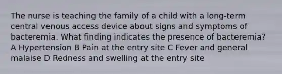 The nurse is teaching the family of a child with a long-term central venous access device about signs and symptoms of bacteremia. What finding indicates the presence of bacteremia? A Hypertension B Pain at the entry site C Fever and general malaise D Redness and swelling at the entry site