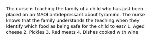 The nurse is teaching the family of a child who has just been placed on an MAOI antidepressant about tyramine. The nurse knows that the family understands the teaching when they identify which food as being safe for the child to eat? 1. Aged cheese 2. Pickles 3. Red meats 4. Dishes cooked with wine