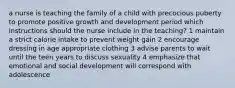 a nurse is teaching the family of a child with precocious puberty to promote positive growth and development period which instructions should the nurse include in the teaching? 1 maintain a strict calorie intake to prevent weight gain 2 encourage dressing in age appropriate clothing 3 advise parents to wait until the teen years to discuss sexuality 4 emphasize that emotional and social development will correspond with adolescence