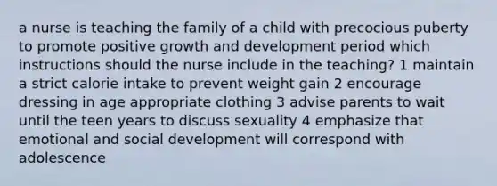 a nurse is teaching the family of a child with precocious puberty to promote positive growth and development period which instructions should the nurse include in the teaching? 1 maintain a strict calorie intake to prevent weight gain 2 encourage dressing in age appropriate clothing 3 advise parents to wait until the teen years to discuss sexuality 4 emphasize that emotional and social development will correspond with adolescence