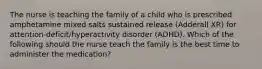 The nurse is teaching the family of a child who is prescribed amphetamine mixed salts sustained release​ (Adderall XR) for​ attention-deficit/hyperactivity disorder​ (ADHD). Which of the following should the nurse teach the family is the best time to administer the​ medication?