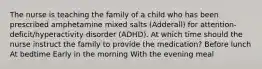 The nurse is teaching the family of a child who has been prescribed amphetamine mixed salts​ (Adderall) for​ attention-deficit/hyperactivity disorder​ (ADHD). At which time should the nurse instruct the family to provide the​ medication? Before lunch At bedtime Early in the morning With the evening meal