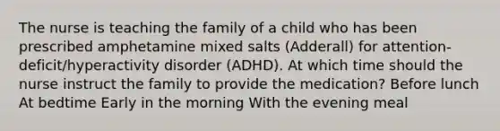 The nurse is teaching the family of a child who has been prescribed amphetamine mixed salts​ (Adderall) for​ attention-deficit/hyperactivity disorder​ (ADHD). At which time should the nurse instruct the family to provide the​ medication? Before lunch At bedtime Early in the morning With the evening meal