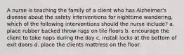 A nurse is teaching the family of a client who has Alzheimer's disease about the safety interventions for nighttime wandering, which of the following interventions should the nurse include? a. place rubber backed throw rugs on tile floors b. encourage the client to take naps during the day c. install locks at the bottom of exit doors d. place the clients mattress on the floor.