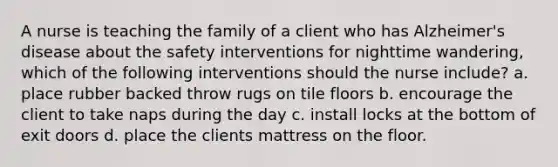 A nurse is teaching the family of a client who has Alzheimer's disease about the safety interventions for nighttime wandering, which of the following interventions should the nurse include? a. place rubber backed throw rugs on tile floors b. encourage the client to take naps during the day c. install locks at the bottom of exit doors d. place the clients mattress on the floor.