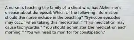 A nurse is teaching the family of a client who has Alzheimer's disease about donepezil. Which of the following information should the nurse include in the teaching? "Syncope episodes may occur when taking this medication." "This medication may cause tachycardia." "You should administer the medication each morning." "You will need to monitor for constipation."