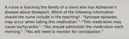 A nurse is teaching the family of a client who has Alzheimer's disease about donepezil. Which of the following information should the nurse include in the teaching? -"Syncope episodes may occur when taking this medication." -"This medication may cause tachycardia." -"You should administer the medication each morning." -"You will need to monitor for constipation."