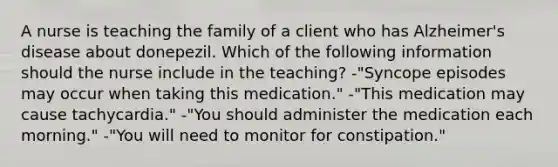 A nurse is teaching the family of a client who has Alzheimer's disease about donepezil. Which of the following information should the nurse include in the teaching? -"Syncope episodes may occur when taking this medication." -"This medication may cause tachycardia." -"You should administer the medication each morning." -"You will need to monitor for constipation."