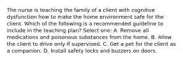 The nurse is teaching the family of a client with cognitive dysfunction how to make the home environment safe for the client. Which of the following is a recommended guideline to include in the teaching plan? Select one: A. Remove all medications and poisonous substances from the home. B. Allow the client to drive only if supervised. C. Get a pet for the client as a companion. D. Install safety locks and buzzers on doors.