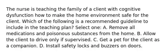 The nurse is teaching the family of a client with cognitive dysfunction how to make the home environment safe for the client. Which of the following is a recommended guideline to include in the teaching plan? Select one: A. Remove all medications and poisonous substances from the home. B. Allow the client to drive only if supervised. C. Get a pet for the client as a companion. D. Install safety locks and buzzers on doors.